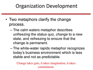 Organization Development
• Two metaphors clarify the change
process.
– The calm waters metaphor describes
unfreezing the status quo, change to a new
state, and refreezing to ensure that the
change is permanent.
– The white-water rapids metaphor recognizes
today’s business environment which is less
stable and not as predictable.
Change takes guts, it takes imagination, it takes
commitment.
 