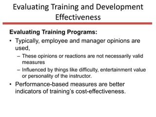 Evaluating Training and Development
Effectiveness
Evaluating Training Programs:
• Typically, employee and manager opinions are
used,
– These opinions or reactions are not necessarily valid
measures
– Influenced by things like difficulty, entertainment value
or personality of the instructor.
• Performance-based measures are better
indicators of training’s cost-effectiveness.
 