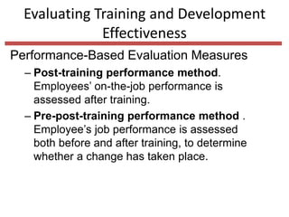 Evaluating Training and Development
Effectiveness
Performance-Based Evaluation Measures
– Post-training performance method.
Employees’ on-the-job performance is
assessed after training.
– Pre-post-training performance method .
Employee’s job performance is assessed
both before and after training, to determine
whether a change has taken place.
 