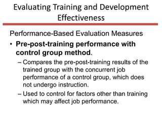 Evaluating Training and Development
Effectiveness
Performance-Based Evaluation Measures
• Pre-post-training performance with
control group method.
– Compares the pre-post-training results of the
trained group with the concurrent job
performance of a control group, which does
not undergo instruction.
– Used to control for factors other than training
which may affect job performance.
 