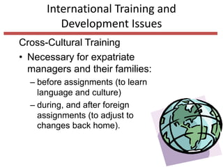 International Training and
Development Issues
Cross-Cultural Training
• Necessary for expatriate
managers and their families:
– before assignments (to learn
language and culture)
– during, and after foreign
assignments (to adjust to
changes back home).
 