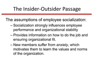 The Insider-Outsider Passage
The assumptions of employee socialization:
– Socialization strongly influences employee
performance and organizational stability
– Provides information on how to do the job and
ensuring organizational fit.
– New members suffer from anxiety, which
motivates them to learn the values and norms
of the organization.
 
