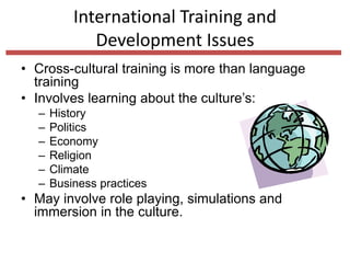 International Training and
Development Issues
• Cross-cultural training is more than language
training
• Involves learning about the culture’s:
– History
– Politics
– Economy
– Religion
– Climate
– Business practices
• May involve role playing, simulations and
immersion in the culture.
 