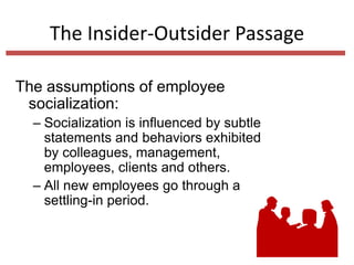 The Insider-Outsider Passage
The assumptions of employee
socialization:
– Socialization is influenced by subtle
statements and behaviors exhibited
by colleagues, management,
employees, clients and others.
– All new employees go through a
settling-in period.
 
