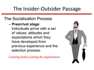 The Insider-Outsider Passage
The Socialization Process
– Prearrival stage:
Individuals arrive with a set
of values, attitudes and
expectations which they
have developed from
previous experience and the
selection process.
Learning before joining the organization
 
