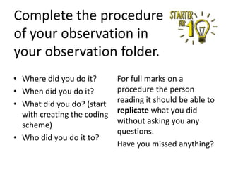Complete the procedure
of your observation in
your observation folder.
• Where did you do it?
• When did you do it?
• What did you do? (start
with creating the coding
scheme)
• Who did you do it to?

For full marks on a
procedure the person
reading it should be able to
replicate what you did
without asking you any
questions.
Have you missed anything?

 