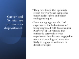 Carver and
Scheier see
optimism as
dispositional.
• They have found that optimists
report fewer physical symptoms,
better health habits and better
coping strategies.
• Even among a group who had
experienced the bad outcome of
being diagnosed with breast cancer
(Carver et al 1997) found that
optimistic personality types
experienced less distress, engaged in
more active coping and were less
likely to engage in avoidance or
denial strategies.
 