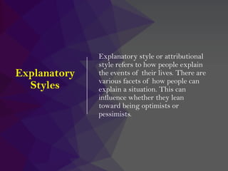 Explanatory
Styles
Explanatory style or attributional
style refers to how people explain
the events of their lives. There are
various facets of how people can
explain a situation. This can
influence whether they lean
toward being optimists or
pessimists.
 