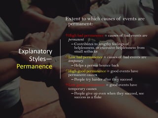 Explanatory
Styles—
Permanence
Extent to which causes of events are
permanent:
DHigh bad permanence = causes of bad events are
permanent
– Contributes to lengthy feelings of
helplessness, or excessive helplessness from
small setbacks
<Low bad permanence = causes of bad events are
temporary
– Helps a person bounce back
<High good permanence = good events have
permanent causes
– People try harder after they succeed
DLow good permanence = good events have
temporary causes
– People give up even when they succeed, see
success as a fluke
 