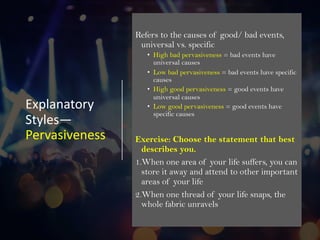 Explanatory
Styles—
Pervasiveness
Refers to the causes of good/ bad events,
universal vs. specific
• High bad pervasiveness = bad events have
universal causes
• Low bad pervasiveness = bad events have specific
causes
• High good pervasiveness = good events have
universal causes
• Low good pervasiveness = good events have
specific causes
Exercise: Choose the statement that best
describes you.
1.When one area of your life suffers, you can
store it away and attend to other important
areas of your life
2.When one thread of your life snaps, the
whole fabric unravels
 