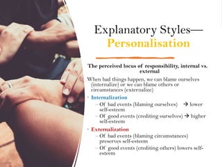 Explanatory Styles—
Personalisation
The perceived locus of responsibility, internal vs.
external
When bad things happen, we can blame ourselves
(internalize) or we can blame others or
circumstances (externalize)
• Internalization
– Of bad events (blaming ourselves) à lower
self-esteem
– Of good events (crediting ourselves) à higher
self-esteem
• Externalization
– Of bad events (blaming circumstances)
preserves self-esteem
– Of good events (crediting others) lowers self-
esteem
 