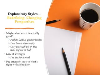 Explanatory Styles—
Redefining, Changing
Perspectives
• Maybe a bad event is actually
good?
ØFailure leads to greater resolve
ØLoss breeds opportunity
ØOnly time will tell if this
event is good or bad
• Law of averages
ØI’m due for a break
• Pay attention only to what’s
right with a situation
 
