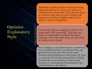 Optimist
Explanatory
Style
Optimists explain positive events as having
happened because of their own actions or
characteristics (internal). They also see them
as evidence that more positive things will
happen in the future (stable) and in other
areas of their lives (global).
Conversely, they see negative events as not
being their fault (external). They also see
them as being flukes (isolated) that have
nothing to do with other areas of their lives
or future events (local).
For example, if an optimist gets a promotion,
they will likely believe it’s because they are
good at their job and will receive more
benefits and promotions in the future. If they
are passed over for the promotion, it’s likely
because they were having an bad month
because of extenuating circumstances, but
will do better in the future.
 