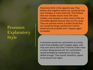 Pessimist
Explanatory
Style
Pessimists think in the opposite way. They
believe that negative events are caused by their
own mistakes or traits (internal). They believe
that one mistake means more will come
(stable), and mistakes in other areas of life are
inevitable (global) because they are the cause.
They see positive events as flukes (local) that
are caused by things outside their control
(external) and probably won’t happen again
(unstable).
A pessimist would see a promotion as a lucky
event that probably won’t happen again, and
may even worry that they’ll now be under more
scrutiny. Being passed over for a promotion
would probably be explained as not being
skilled enough. They would, therefore, expect
to be passed over again.
 