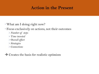 Action in the Present
• What am I doing right now?
• Focus exclusively on actions, not their outcomes
ØNumber of steps
ØTime invested
ØOverall effort
ØStrategies
ØConnections
à Creates the basis for realistic optimism
 