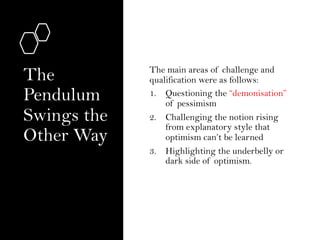 The
Pendulum
Swings the
Other Way
The main areas of challenge and
qualification were as follows:
1. Questioning the “demonisation”
of pessimism
2. Challenging the notion rising
from explanatory style that
optimism can’t be learned
3. Highlighting the underbelly or
dark side of optimism.
 