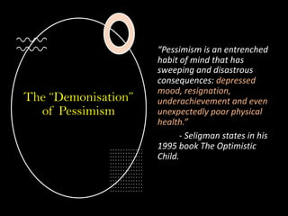 The “Demonisation”
of Pessimism
“Pessimism is an entrenched
habit of mind that has
sweeping and disastrous
consequences: depressed
mood, resignation,
underachievement and even
unexpectedly poor physical
health.”
- Seligman states in his
1995 book The Optimistic
Child.
 