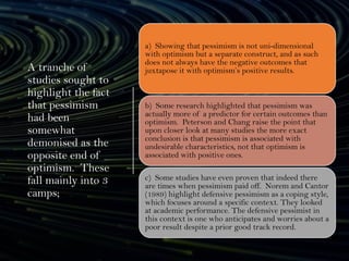 A tranche of
studies sought to
highlight the fact
that pessimism
had been
somewhat
demonised as the
opposite end of
optimism. These
fall mainly into 3
camps;
a) Showing that pessimism is not uni-dimensional
with optimism but a separate construct, and as such
does not always have the negative outcomes that
juxtapose it with optimism’s positive results.
b) Some research highlighted that pessimism was
actually more of a predictor for certain outcomes than
optimism. Peterson and Chang raise the point that
upon closer look at many studies the more exact
conclusion is that pessimism is associated with
undesirable characteristics, not that optimism is
associated with positive ones.
c) Some studies have even proven that indeed there
are times when pessimism paid off. Norem and Cantor
(1989) highlight defensive pessimism as a coping style,
which focuses around a specific context. They looked
at academic performance. The defensive pessimist in
this context is one who anticipates and worries about a
poor result despite a prior good track record.
 