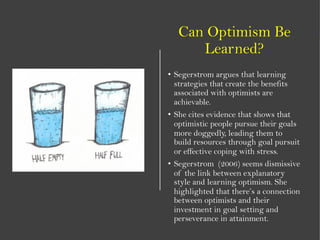 Can Optimism Be
Learned?
• Segerstrom argues that learning
strategies that create the benefits
associated with optimists are
achievable.
• She cites evidence that shows that
optimistic people pursue their goals
more doggedly, leading them to
build resources through goal pursuit
or effective coping with stress.
• Segerstrom (2006) seems dismissive
of the link between explanatory
style and learning optimism. She
highlighted that there’s a connection
between optimists and their
investment in goal setting and
perseverance in attainment.
 
