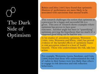 The Dark
Side of
Optimism
Robins and John (1997) have found that optimistic
illusions of performance are more likely to be
associated with narcissism than mental health.
This research challenges the notion that optimism as
a precursor for a happy and successful life is a
given. This area of research shows examples where
optimism has proven to have poor
outcomes. Another angle has been in “quantifying”
optimism, proving the hypothesis that too much of a
supposed good thing can be bad for you.
In his studies of unrealistic optimism, Weinstein
(1989, 1984, Weinstein and Kliein, 1996) has proved
evidence of the harmful effects of optimistic biases
in risk perception related to a host of health
hazards. Those who underestimate the risk, take less
action.
For example, Weinstein, Lyons, Sandman, and Cuite
(1998) found that those who underestimated the risk
of radon in their homes were less likely than others
to engage in risk detection and risk reduction
behaviours.
 