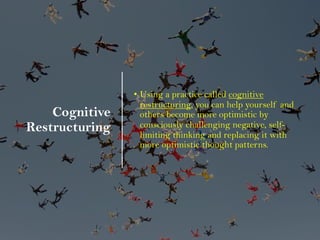 Cognitive
Restructuring
• Using a practice called cognitive
restructuring, you can help yourself and
others become more optimistic by
consciously challenging negative, self-
limiting thinking and replacing it with
more optimistic thought patterns.
 