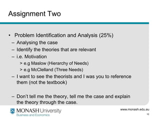 www.monash.edu.au
10
Assignment Two
• Problem Identification and Analysis (25%)
– Analysing the case
– Identify the theories that are relevant
– i.e. Motivation
> e.g Maslow (Hierarchy of Needs)
> e.g McClelland (Three Needs)
– I want to see the theorists and I was you to reference
them (not the textbook)
– Don’t tell me the theory, tell me the case and explain
the theory through the case.
 