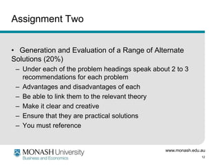 www.monash.edu.au
12
Assignment Two
• Generation and Evaluation of a Range of Alternate
Solutions (20%)
– Under each of the problem headings speak about 2 to 3
recommendations for each problem
– Advantages and disadvantages of each
– Be able to link them to the relevant theory
– Make it clear and creative
– Ensure that they are practical solutions
– You must reference
 