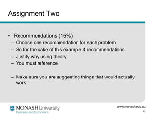www.monash.edu.au
13
Assignment Two
• Recommendations (15%)
– Choose one recommendation for each problem
– So for the sake of this example 4 recommendations
– Justify why using theory
– You must reference
– Make sure you are suggesting things that would actually
work
 