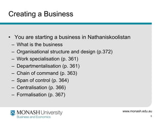 www.monash.edu.au
5
Creating a Business
• You are starting a business in Nathaniskoolistan
– What is the business
– Organisational structure and design (p.372)
– Work specialisation (p. 361)
– Departmentalisation (p. 361)
– Chain of command (p. 363)
– Span of control (p. 364)
– Centralisation (p. 366)
– Formalisation (p. 367)
 