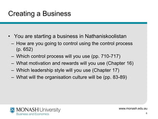 www.monash.edu.au
6
Creating a Business
• You are starting a business in Nathaniskoolistan
– How are you going to control using the control process
(p. 652)
– Which control process will you use (pp. 710-717)
– What motivation and rewards will you use (Chapter 16)
– Which leadership style will you use (Chapter 17)
– What will the organisation culture will be (pp. 83-89)
 
