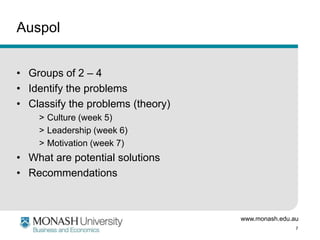 www.monash.edu.au
7
Auspol
• Groups of 2 – 4
• Identify the problems
• Classify the problems (theory)
> Culture (week 5)
> Leadership (week 6)
> Motivation (week 7)
• What are potential solutions
• Recommendations
 