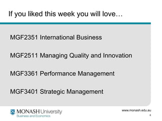 www.monash.edu.au
8
If you liked this week you will love…
MGF2351 International Business
MGF2511 Managing Quality and Innovation
MGF3361 Performance Management
MGF3401 Strategic Management
 