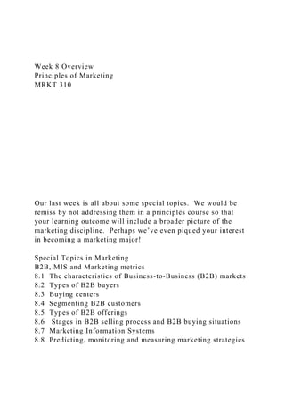 Week 8 Overview
Principles of Marketing
MRKT 310
Our last week is all about some special topics. We would be
remiss by not addressing them in a principles course so that
your learning outcome will include a broader picture of the
marketing discipline. Perhaps we’ve even piqued your interest
in becoming a marketing major!
Special Topics in Marketing
B2B, MIS and Marketing metrics
8.1 The characteristics of Business-to-Business (B2B) markets
8.2 Types of B2B buyers
8.3 Buying centers
8.4 Segmenting B2B customers
8.5 Types of B2B offerings
8.6 Stages in B2B selling process and B2B buying situations
8.7 Marketing Information Systems
8.8 Predicting, monitoring and measuring marketing strategies
 