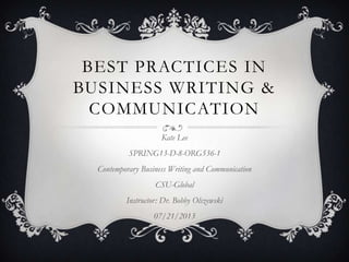 BEST PRACTICES IN
BUSINESS WRITING &
COMMUNICATION
Kate Lee
SPRING13-D-8-ORG536-1
Contemporary Business Writing and Communication
CSU-Global
Instructor: Dr. Bobby Olszewski
07/21/2013
 