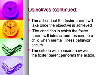 Objectives (continued)Objectives (continued)
 The action that the foster parent willThe action that the foster parent will
take once the objective is achieved,take once the objective is achieved,
 The condition in which the fosterThe condition in which the foster
parent will interact and respond to aparent will interact and respond to a
child when mental illness behaviorchild when mental illness behavior
occursoccurs
 The criteria will measure how wellThe criteria will measure how well
the foster parent performs the action.the foster parent performs the action.
 