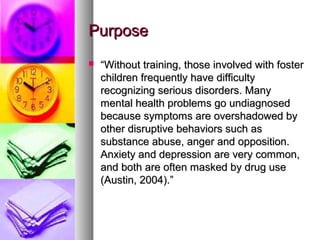 PurposePurpose
 ““Without training, those involved with fosterWithout training, those involved with foster
children frequently have difficultychildren frequently have difficulty
recognizing serious disorders. Manyrecognizing serious disorders. Many
mental health problems go undiagnosedmental health problems go undiagnosed
because symptoms are overshadowed bybecause symptoms are overshadowed by
other disruptive behaviors such asother disruptive behaviors such as
substance abuse, anger and opposition.substance abuse, anger and opposition.
Anxiety and depression are very common,Anxiety and depression are very common,
and both are often masked by drug useand both are often masked by drug use
(Austin, 2004).”(Austin, 2004).”
 