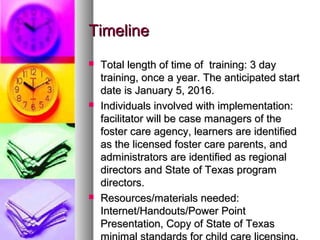 TimelineTimeline
 Total length of time of training: 3 dayTotal length of time of training: 3 day
training, once a year. The anticipated starttraining, once a year. The anticipated start
date is January 5, 2016.date is January 5, 2016.
 Individuals involved with implementation:Individuals involved with implementation:
facilitator will be case managers of thefacilitator will be case managers of the
foster care agency, learners are identifiedfoster care agency, learners are identified
as the licensed foster care parents, andas the licensed foster care parents, and
administrators are identified as regionaladministrators are identified as regional
directors and State of Texas programdirectors and State of Texas program
directors.directors.
 Resources/materials needed:Resources/materials needed:
Internet/Handouts/Power PointInternet/Handouts/Power Point
Presentation, Copy of State of TexasPresentation, Copy of State of Texas
minimal standards for child care licensing.
 
