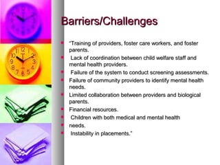 Barriers/ChallengesBarriers/Challenges
 ““Training of providers, foster care workers, and fosterTraining of providers, foster care workers, and foster
parents.parents.
 Lack of coordination between child welfare staff andLack of coordination between child welfare staff and
mental health providers.mental health providers.
 Failure of the system to conduct screening assessments.Failure of the system to conduct screening assessments.
 Failure of community providers to identify mental healthFailure of community providers to identify mental health
needs.needs.
 Limited collaboration between providers and biologicalLimited collaboration between providers and biological
parents.parents.
 Financial resources.Financial resources.
 Children with both medical and mental healthChildren with both medical and mental health
 needs.needs.
 Instability in placements.”Instability in placements.”
 