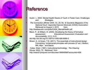 ReferenceReference
 Austin L. 2004. Mental Health Needs of Youth in Foster Care: ChallengesAustin L. 2004. Mental Health Needs of Youth in Foster Care: Challenges
andand Strategies.Strategies.
 The Connection (Winter 2004, Vo. 20, No. 4) Quarterly Magazine of theThe Connection (Winter 2004, Vo. 20, No. 4) Quarterly Magazine of the
National CourtNational Court Appointed Special Advocate (CASA) Association.Appointed Special Advocate (CASA) Association.
Retrieved on August 3, 2015Retrieved on August 3, 2015 from:from:
http://lisetteaustin.com/pdfs/CASA_MentalHealth.pdfhttp://lisetteaustin.com/pdfs/CASA_MentalHealth.pdf
 Black, P., & William, D. (2009). Developing the theory of formativeBlack, P., & William, D. (2009). Developing the theory of formative
assessment.assessment. Educational Assessment, Evaluation andEducational Assessment, Evaluation and
Accountability, 21Accountability, 21(1), 5-31.(1), 5-31.
doi:http://dx.doi.org/10.1007/s11092-008-9068-5doi:http://dx.doi.org/10.1007/s11092-008-9068-5
 Brown, A., & Green, T.D. (2011). The essentials of instructional design:Brown, A., & Green, T.D. (2011). The essentials of instructional design:
Connecting fundamental principles with process (2Connecting fundamental principles with process (2ndnd
ed.). Boston,ed.). Boston,
MA: AllynMA: Allyn and Bacon.and Bacon.
 Cates, Ward. (1991). Instructional technology.Cates, Ward. (1991). Instructional technology. The ClearingThe Clearing
House, 65House, 65(2), 70. Retrieved from(2), 70. Retrieved from
http://search.proquest.com/docview/196849566?accountid=458http://search.proquest.com/docview/196849566?accountid=458
 
