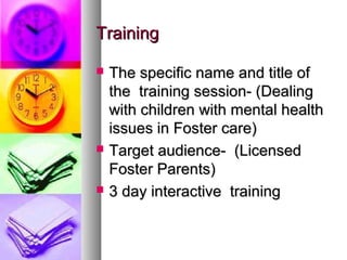 TrainingTraining
 The specific name and title ofThe specific name and title of
the training session- (Dealingthe training session- (Dealing
with children with mental healthwith children with mental health
issues in Foster care)issues in Foster care)
 Target audience- (LicensedTarget audience- (Licensed
Foster Parents)Foster Parents)
 3 day interactive training3 day interactive training
 