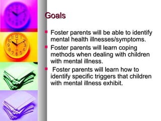 GoalsGoals
 Foster parents will be able to identifyFoster parents will be able to identify
mental health illnesses/symptoms.mental health illnesses/symptoms.
 Foster parents will learn copingFoster parents will learn coping
methods when dealing with childrenmethods when dealing with children
with mental illness.with mental illness.
 Foster parents will learn how toFoster parents will learn how to
identify specific triggers that childrenidentify specific triggers that children
with mental illness exhibit.with mental illness exhibit.
 