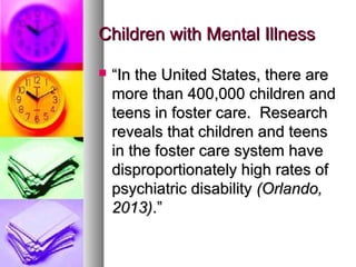 Children with Mental IllnessChildren with Mental Illness
 ““In the United States, there areIn the United States, there are
more than 400,000 children andmore than 400,000 children and
teens in foster care. Researchteens in foster care. Research
reveals that children and teensreveals that children and teens
in the foster care system havein the foster care system have
disproportionately high rates ofdisproportionately high rates of
psychiatric disabilitypsychiatric disability (Orlando,(Orlando,
2013)2013).”.”
 