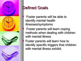 Defined GoalsDefined Goals
 Foster parents will be able toFoster parents will be able to
identify mental healthidentify mental health
illnesses/symptomsillnesses/symptoms
 Foster parents will learn copingFoster parents will learn coping
methods when dealing with childrenmethods when dealing with children
with mental illnesswith mental illness
 Foster parents will learn how toFoster parents will learn how to
identify specific triggers that childrenidentify specific triggers that children
with mental illness exhibit.with mental illness exhibit.
 