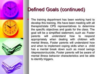 Defined Goals (continued)Defined Goals (continued)
 The training department has been working hard toThe training department has been working hard to
develop this training. We have been meeting with alldevelop this training. We have been meeting with all
therapist/state CPS representatives to determinetherapist/state CPS representatives to determine
the specific objectives and goals for the class. Thethe specific objectives and goals for the class. The
goal will be a simplified statement, such as: Fostergoal will be a simplified statement, such as: Foster
parents will understand how to respondparents will understand how to respond
appropriately when dealing with children withappropriately when dealing with children with
mental illness, Foster parents will understand howmental illness, Foster parents will understand how
and when to implement coping skills when a childand when to implement coping skills when a child
has a mental break down such as mood swingshas a mental break down such as mood swings
/depression/suicide, Foster parents will be aware of/depression/suicide, Foster parents will be aware of
mental illness behavior characteristics and be ablemental illness behavior characteristics and be able
to identify triggers.to identify triggers.
 