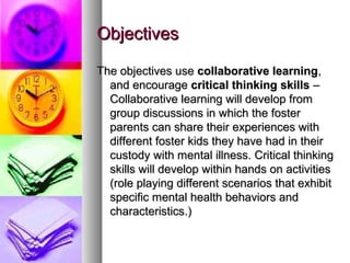 ObjectivesObjectives
The objectives useThe objectives use collaborative learningcollaborative learning,,
and encourageand encourage critical thinking skillscritical thinking skills ––
Collaborative learning will develop fromCollaborative learning will develop from
group discussions in which the fostergroup discussions in which the foster
parents can share their experiences withparents can share their experiences with
different foster kids they have had in theirdifferent foster kids they have had in their
custody with mental illness. Critical thinkingcustody with mental illness. Critical thinking
skills will develop within hands on activitiesskills will develop within hands on activities
(role playing different scenarios that exhibit(role playing different scenarios that exhibit
specific mental health behaviors andspecific mental health behaviors and
characteristics.)characteristics.)
 