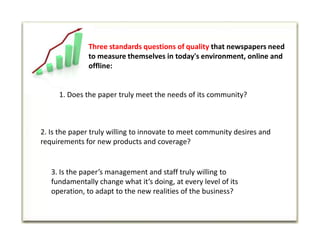 Three standards questions of quality that newspapers need to measure themselves in today's environment, online and offline:1. Does the paper truly meet the needs of its community?2. Is the paper truly willing to innovate to meet community desires and requirements for new products and coverage?3. Is the paper’s management and staff truly willing to fundamentally change what it’s doing, at every level of its operation, to adapt to the new realities of the business?