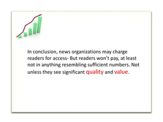 In conclusion, news organizations may charge readers for access- But readers won’t pay, at least not in anything resembling sufficient numbers. Not unless they see significant quality and value.