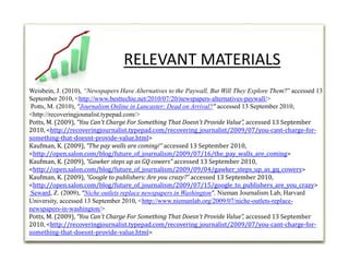 Weisbein, J. (2010), “Newspapers Have Alternatives to the Paywall, But Will They Explore Them?” accessed 13 September 2010, <http://www.besttechie.net/2010/07/20/newspapers-alternatives-paywall/> Potts, M. (2010), “Journalism Online in Lancaster: Dead on Arrival?”accessed 13 September 2010, <http://recoveringjounalist.typepad.com/> Potts, M. (2009), “You Can't Charge For Something That Doesn't Provide Value”, accessed 13 September 2010, <http://recoveringjournalist.typepad.com/recovering_journalist/2009/07/you-cant-charge-for-something-that-doesnt-provide-value.html>Kaufman, K. (2009), “The pay walls are coming!” accessed 13 September 2010, <http://open.salon.com/blog/future_of_journalism/2009/07/16/the_pay_walls_are_coming> Kaufman, K. (2009), “Gawker steps up as GQ cowers” accessed 13 September 2010, <http://open.salon.com/blog/future_of_journalism/2009/09/04/gawker_steps_up_as_gq_cowers> Kaufman, K. (2009), “Google to publishers: Are you crazy?” accessed 13 September 2010, <http://open.salon.com/blog/future_of_journalism/2009/07/15/google_to_publishers_are_you_crazy> Seward, Z. (2009), “Niche outlets replace newspapers in Washington”,Nieman Journalism Lab, Harvard University, accessed 13 September 2010, <http://www.niemanlab.org/2009/07/niche-outlets-replace-newspapers-in-washington/>Potts, M. (2009), “You Can't Charge For Something That Doesn't Provide Value”, accessed 13 September 2010, <http://recoveringjournalist.typepad.com/recovering_journalist/2009/07/you-cant-charge-for-something-that-doesnt-provide-value.html>RELEVANT MATERIALS