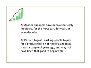  Most newspapers have been relentlessly mediocre, for the most part, for years or even decades. It's hard to justify asking people to pay for a product that's not nearly as good as it was a couple of years ago, and may not have been that good to begin with
