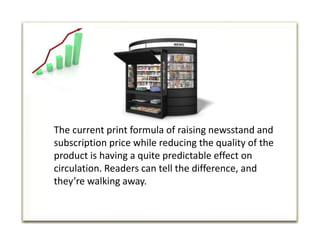 The current print formula of raising newsstand and subscription price while reducing the quality of the product is having a quite predictable effect on circulation. Readers can tell the difference, and they’re walking away. 